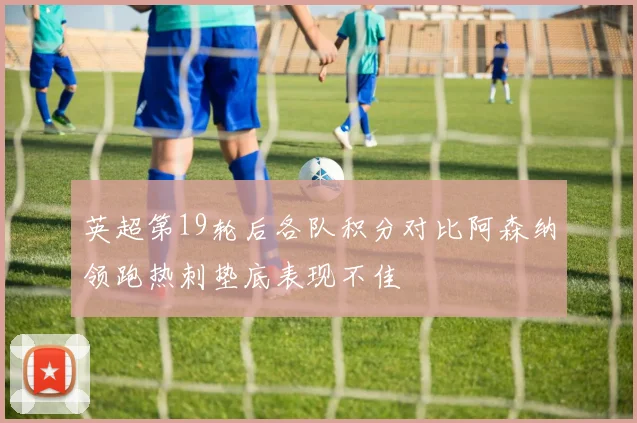 英超第19轮后各队积分对比阿森纳领跑热刺垫底表现不佳