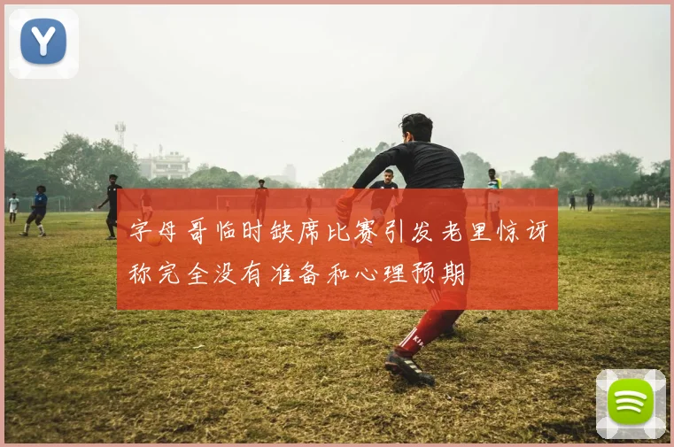 字母哥临时缺席比赛引发老里惊讶称完全没有准备和心理预期