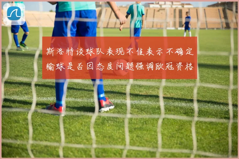 斯洛特谈球队表现不佳表示不确定输球是否因态度问题强调欧冠资格的重要性