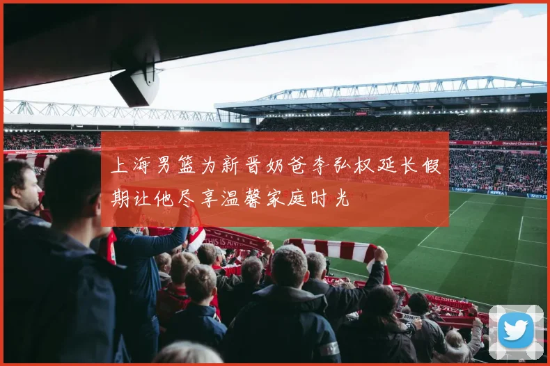 上海男篮为新晋奶爸李弘权延长假期让他尽享温馨家庭时光