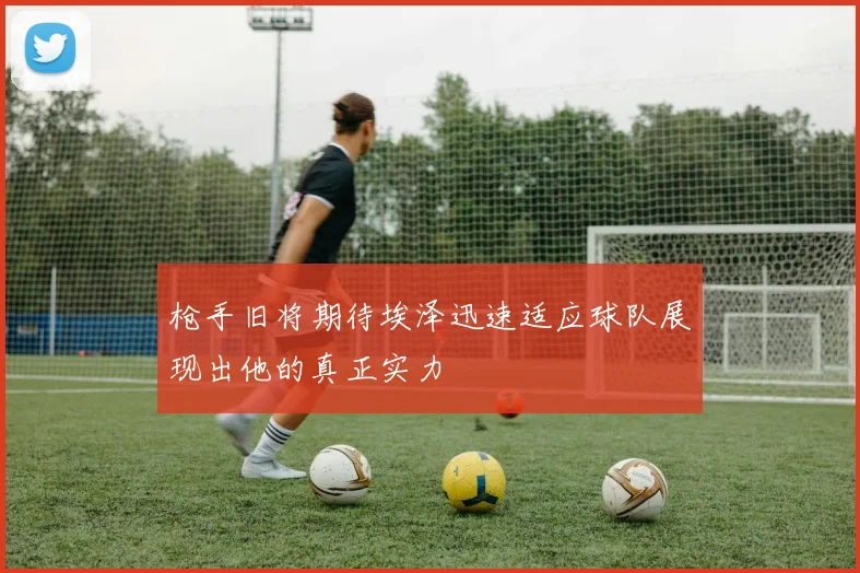 枪手旧将期待埃泽迅速适应球队展现出他的真正实力