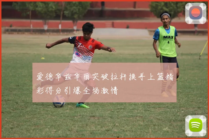 爱德华兹华丽突破拉杆换手上篮精彩得分引爆全场激情