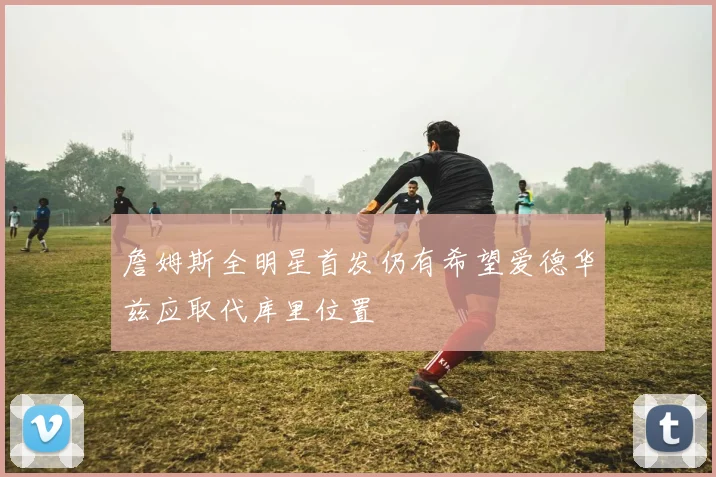 詹姆斯全明星首发仍有希望爱德华兹应取代库里位置