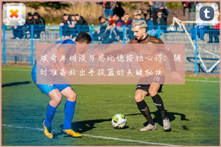 埃奇库姆谈与恩比德搭档心得：随时准备好出手投篮的关键秘诀