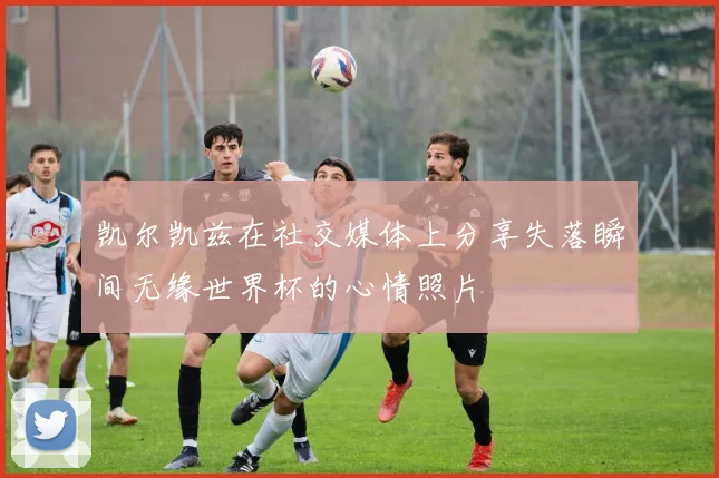 凯尔凯兹在社交媒体上分享失落瞬间无缘世界杯的心情照片