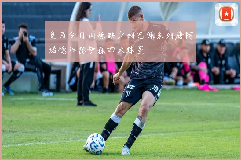 皇马今日训练缺少姆巴佩米利唐阿诺德和赫伊森四大球星