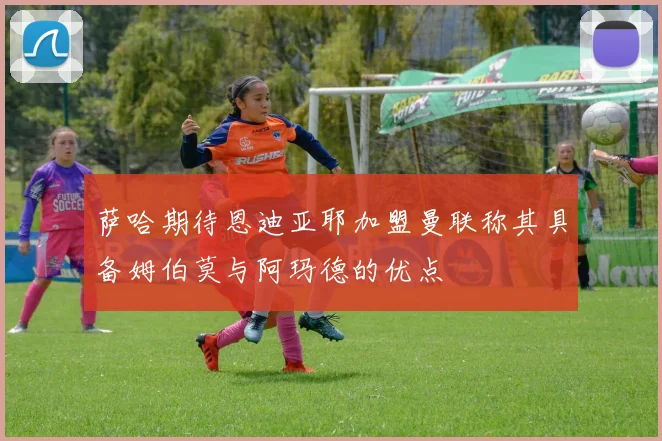 萨哈期待恩迪亚耶加盟曼联称其具备姆伯莫与阿玛德的优点