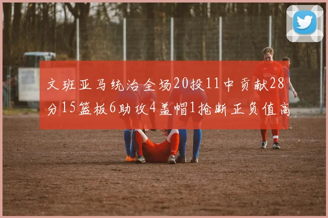 文班亚马统治全场20投11中贡献28分15篮板6助攻4盖帽1抢断正负值高达32