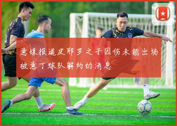 意媒报道皮耶罗之子因伤未能出场被意丁球队解约的消息