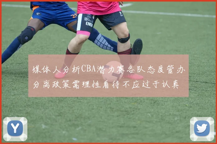 媒体人分析CBA潜力赛各队态度管办分离政策需理性看待不应过于认真