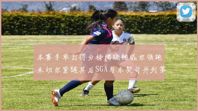 本赛季单打得分榜揭晓鲍威尔领跑米切尔紧随其后SGA与东契奇并列第三