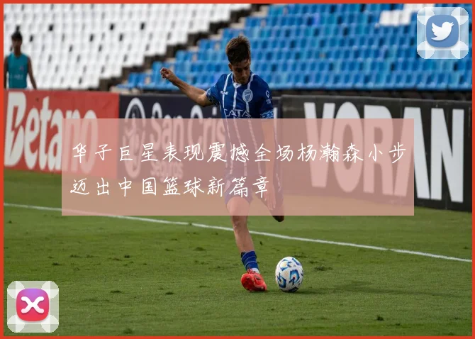 华子巨星表现震撼全场杨瀚森小步迈出中国篮球新篇章