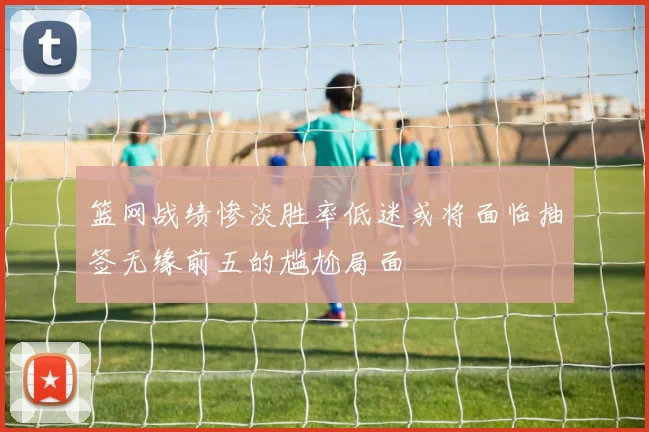 篮网战绩惨淡胜率低迷或将面临抽签无缘前五的尴尬局面