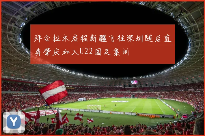 拜合拉木启程新疆飞往深圳随后直奔肇庆加入U22国足集训