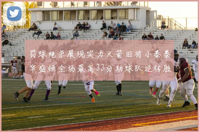 罚球绝杀展现实力火箭旧将小泰泰华盛顿全场最高33分助球队逆转胜利