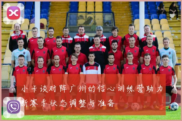 小卡谈对阵广州的信心训练营助力新赛季状态调整与准备