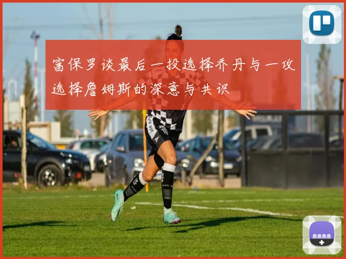 富保罗谈最后一投选择乔丹与一攻选择詹姆斯的深意与共识