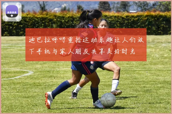 迪巴拉呼吁重拾运动乐趣让人们放下手机与家人朋友共享美好时光
