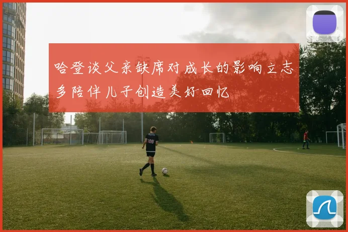 哈登谈父亲缺席对成长的影响立志多陪伴儿子创造美好回忆