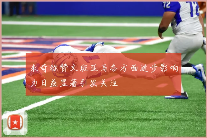 米奇称赞文班亚马各方面进步影响力日益显著引发关注