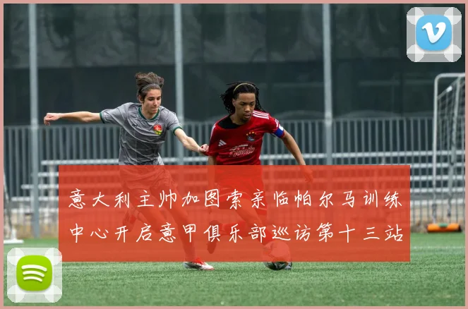 意大利主帅加图索亲临帕尔马训练中心开启意甲俱乐部巡访第十三站