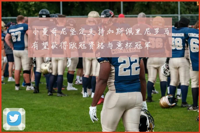 小曼奇尼坚定支持加斯佩里尼罗马有望获得欧冠资格与意杯冠军