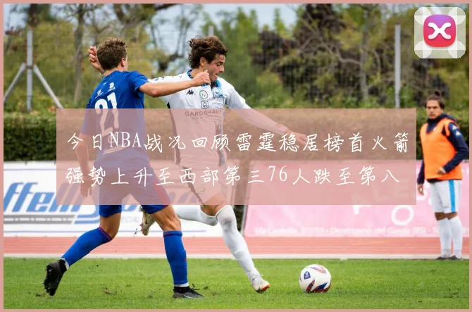 今日NBA战况回顾雷霆稳居榜首火箭强势上升至西部第三76人跌至第八位