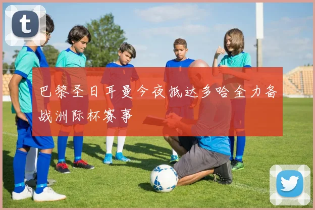 巴黎圣日耳曼今夜抵达多哈全力备战洲际杯赛事