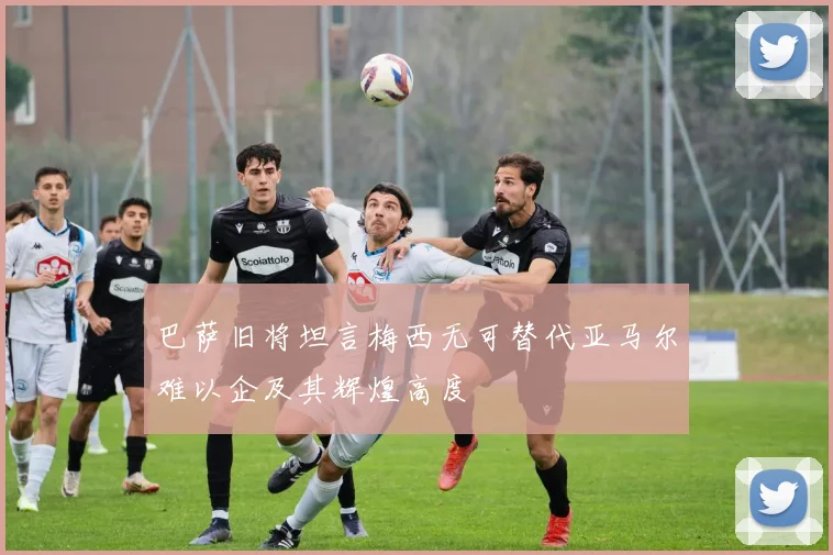 巴萨旧将坦言梅西无可替代亚马尔难以企及其辉煌高度