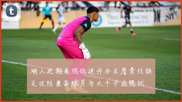湖人近期表现低迷并非东詹责任缺乏攻防兼备球员与大个子成隐忧
