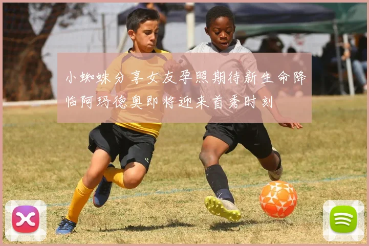 小蜘蛛分享女友孕照期待新生命降临阿玛德奥即将迎来首秀时刻