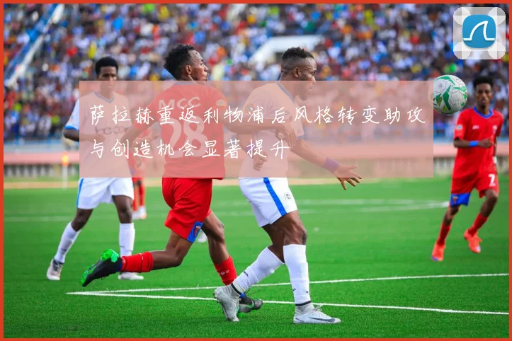 萨拉赫重返利物浦后风格转变助攻与创造机会显著提升