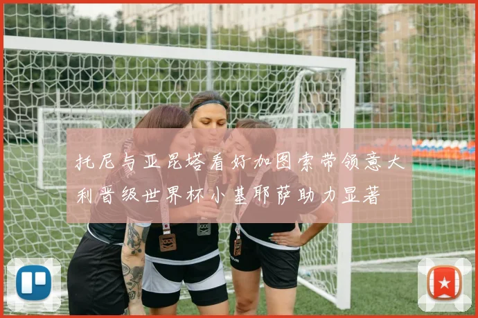 托尼与亚昆塔看好加图索带领意大利晋级世界杯小基耶萨助力显著