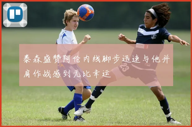 泰森盛赞阿伦内线脚步迅速与他并肩作战感到无比幸运