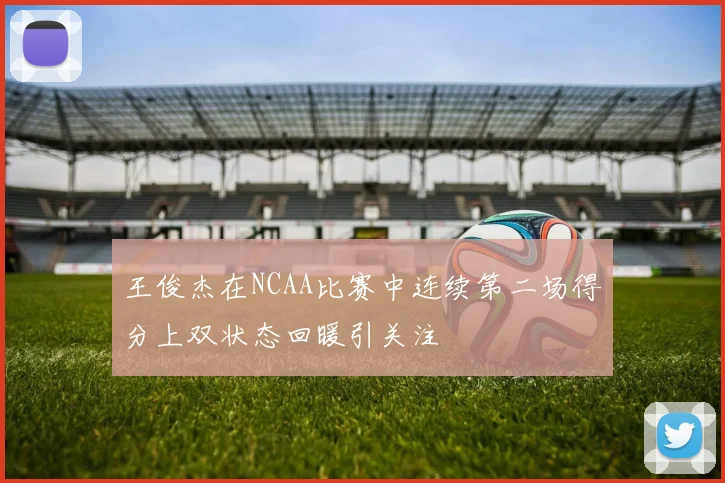 王俊杰在NCAA比赛中连续第二场得分上双状态回暖引关注