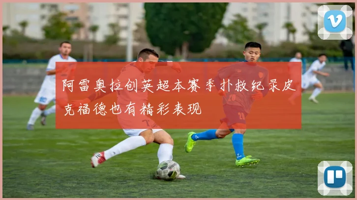 阿雷奥拉创英超本赛季扑救纪录皮克福德也有精彩表现