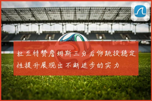杜兰特赞詹姆斯三分后仰跳投稳定性提升展现出不断进步的实力