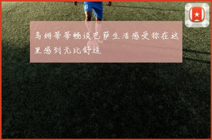 乌姆蒂蒂畅谈巴萨生活感受称在这里感到无比舒适