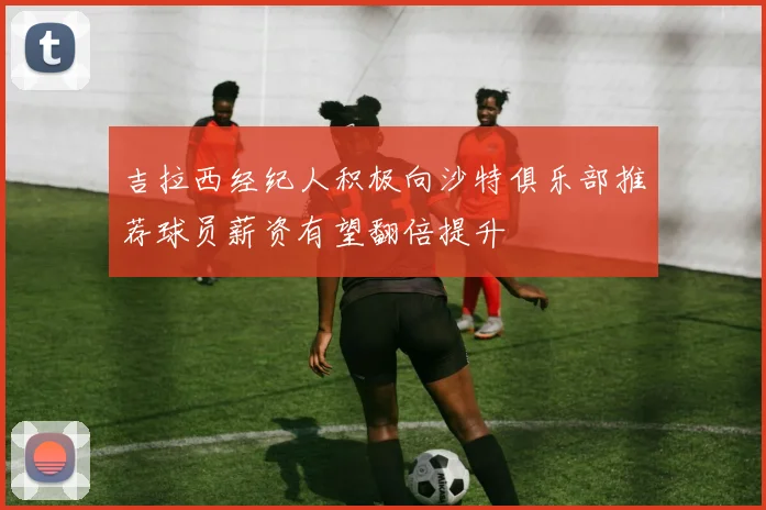 吉拉西经纪人积极向沙特俱乐部推荐球员薪资有望翻倍提升