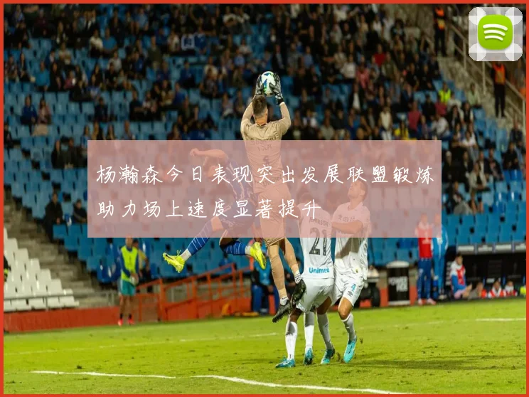 杨瀚森今日表现突出发展联盟锻炼助力场上速度显著提升
