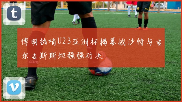 傅明执哨U23亚洲杯揭幕战沙特与吉尔吉斯斯坦强强对决